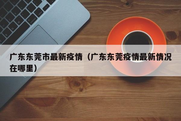广东东莞市最新疫情（广东东莞疫情最新情况在哪里）