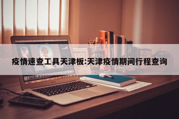疫情速查工具天津板:天津疫情期间行程查询