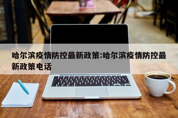 哈尔滨疫情防控最新政策:哈尔滨疫情防控最新政策电话