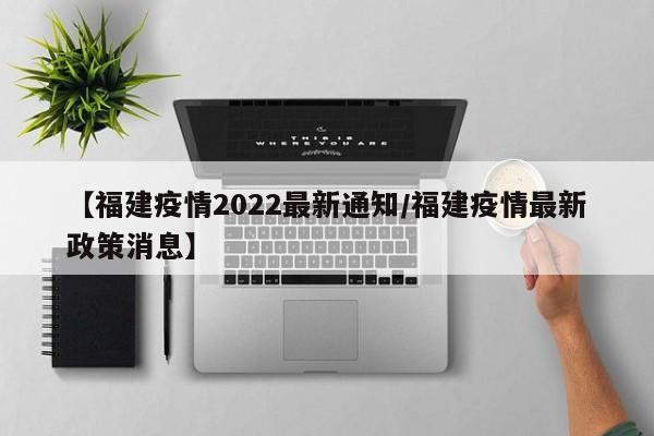 【福建疫情2022最新通知/福建疫情最新政策消息】
