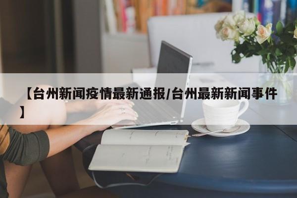 【台州新闻疫情最新通报/台州最新新闻事件】