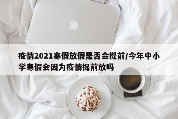 疫情2021寒假放假是否会提前/今年中小学寒假会因为疫情提前放吗