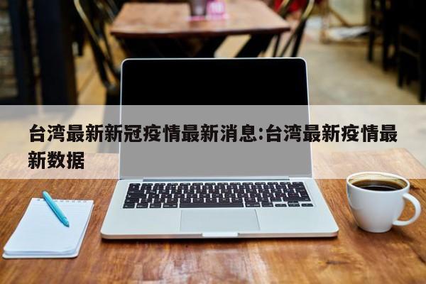 台湾最新新冠疫情最新消息:台湾最新疫情最新数据