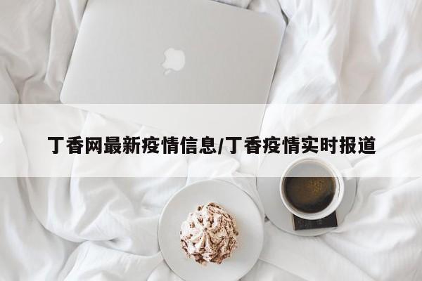 丁香网最新疫情信息/丁香疫情实时报道