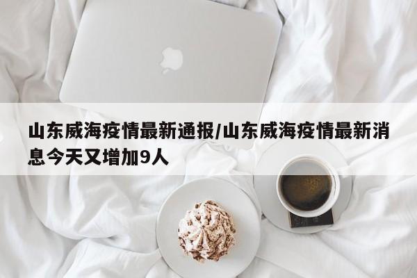山东威海疫情最新通报/山东威海疫情最新消息今天又增加9人