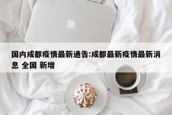 国内成都疫情最新通告:成都最新疫情最新消息 全国 新增
