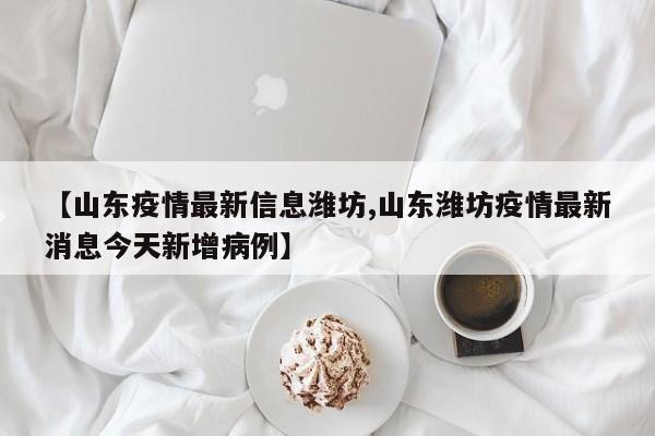 【山东疫情最新信息潍坊,山东潍坊疫情最新消息今天新增病例】