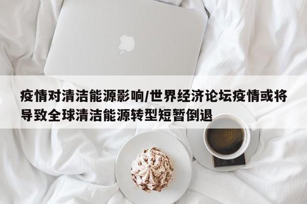 疫情对清洁能源影响/世界经济论坛疫情或将导致全球清洁能源转型短暂倒退