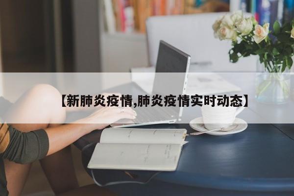 【新肺炎疫情,肺炎疫情实时动态】