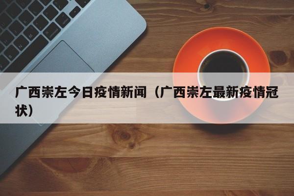 广西崇左今日疫情新闻（广西崇左最新疫情冠状）