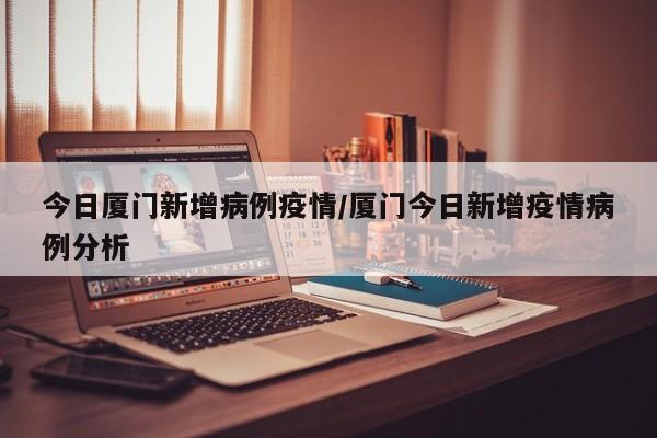 今日厦门新增病例疫情/厦门今日新增疫情病例分析