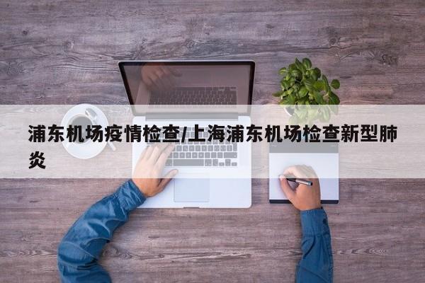 浦东机场疫情检查/上海浦东机场检查新型肺炎