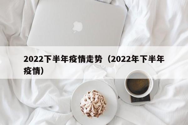 2022下半年疫情走势（2022年下半年疫情）