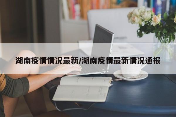 湖南疫情情况最新/湖南疫情最新情况通报