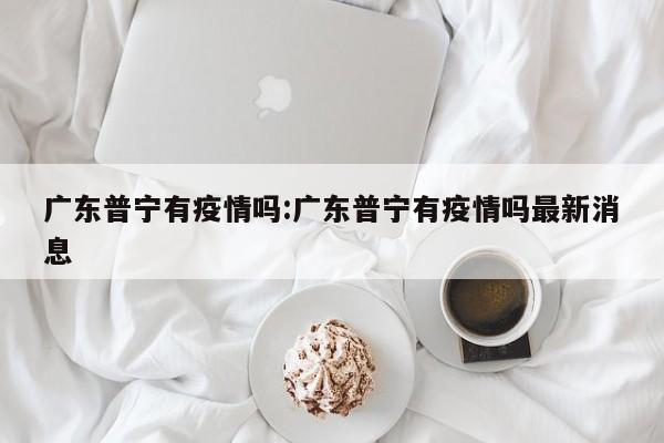 广东普宁有疫情吗:广东普宁有疫情吗最新消息