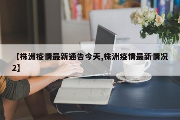 【株洲疫情最新通告今天,株洲疫情最新情况2】