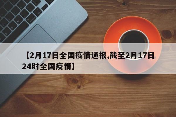 【2月17日全国疫情通报,截至2月17日24时全国疫情】