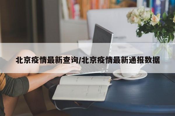 北京疫情最新查询/北京疫情最新通报数据