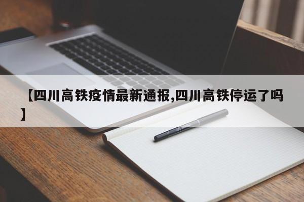 【四川高铁疫情最新通报,四川高铁停运了吗】