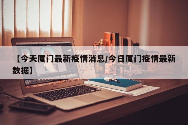 【今天厦门最新疫情消息/今日厦门疫情最新数据】
