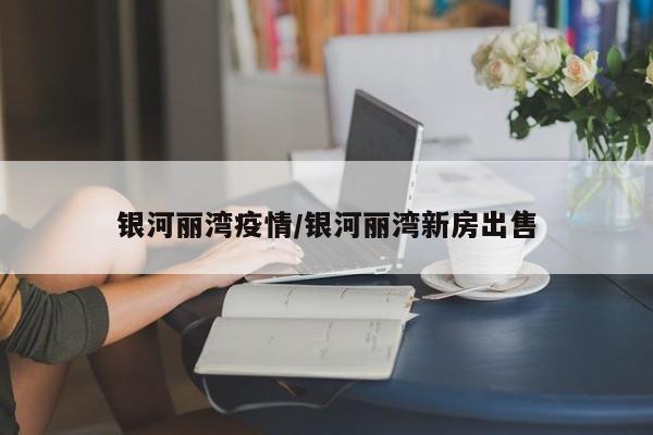 银河丽湾疫情/银河丽湾新房出售