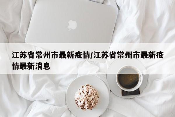 江苏省常州市最新疫情/江苏省常州市最新疫情最新消息