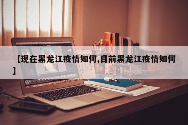 【现在黑龙江疫情如何,目前黑龙江疫情如何】