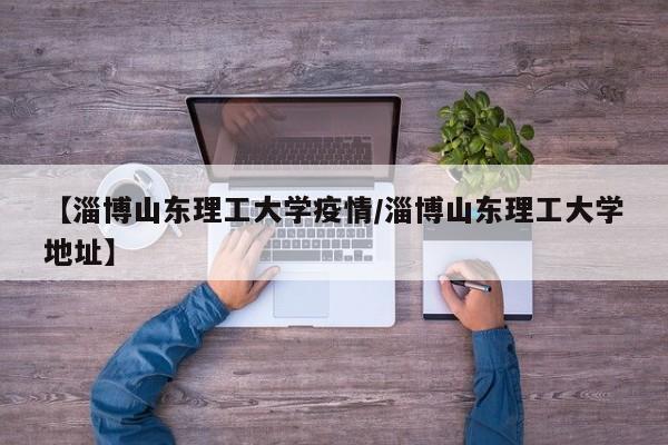【淄博山东理工大学疫情/淄博山东理工大学地址】