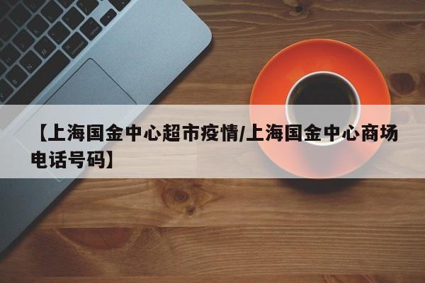 【上海国金中心超市疫情/上海国金中心商场电话号码】