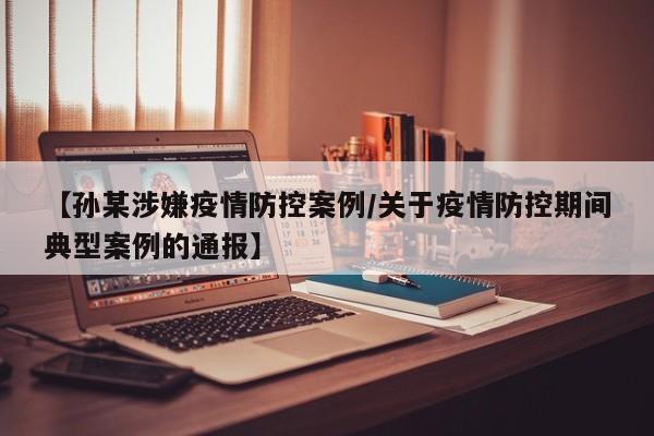 【孙某涉嫌疫情防控案例/关于疫情防控期间典型案例的通报】