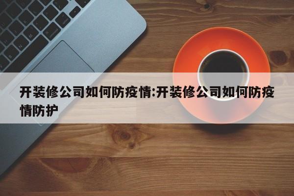 开装修公司如何防疫情:开装修公司如何防疫情防护