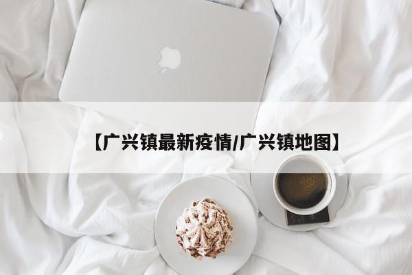 【广兴镇最新疫情/广兴镇地图】