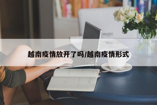 越南疫情放开了吗/越南疫情形式