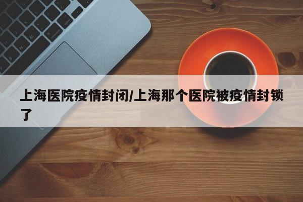 上海医院疫情封闭/上海那个医院被疫情封锁了