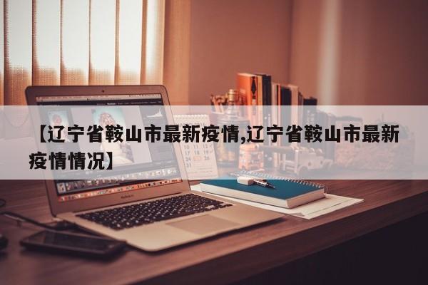 【辽宁省鞍山市最新疫情,辽宁省鞍山市最新疫情情况】