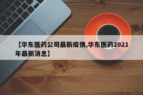 【华东医药公司最新疫情,华东医药2021年最新消息】