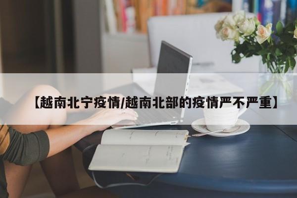 【越南北宁疫情/越南北部的疫情严不严重】