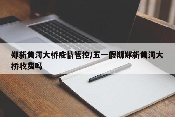 郑新黄河大桥疫情管控/五一假期郑新黄河大桥收费吗