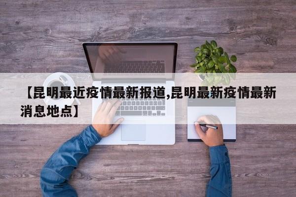 【昆明最近疫情最新报道,昆明最新疫情最新消息地点】