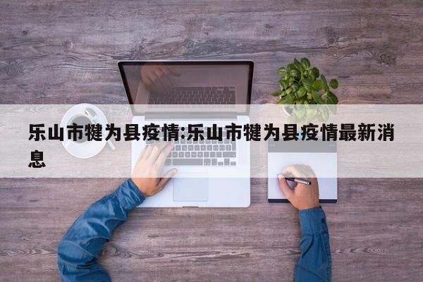 乐山市犍为县疫情:乐山市犍为县疫情最新消息