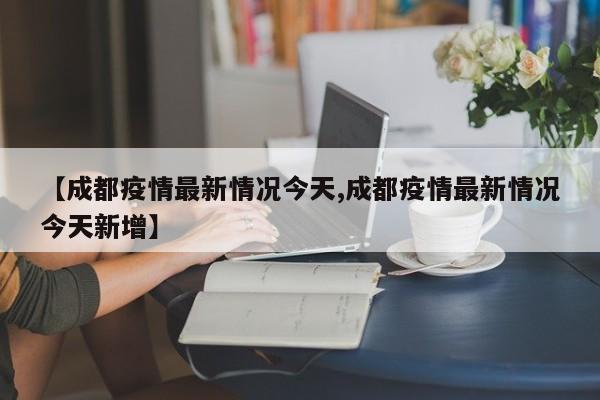 【成都疫情最新情况今天,成都疫情最新情况今天新增】