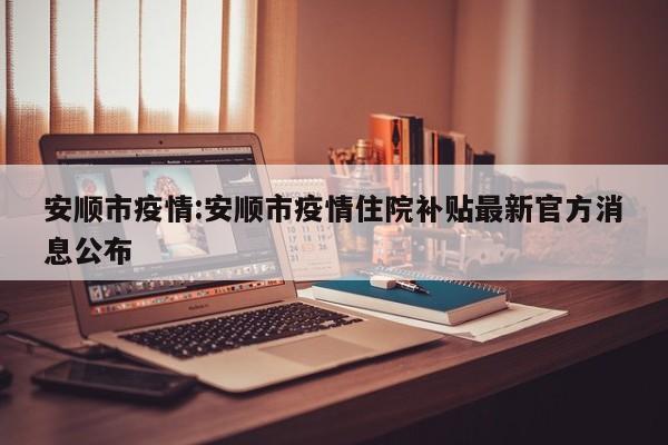 安顺市疫情:安顺市疫情住院补贴最新官方消息公布