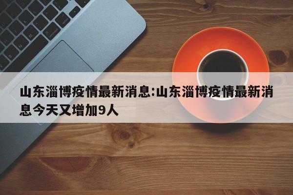 山东淄博疫情最新消息:山东淄博疫情最新消息今天又增加9人