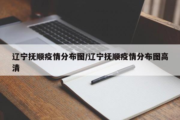 辽宁抚顺疫情分布图/辽宁抚顺疫情分布图高清