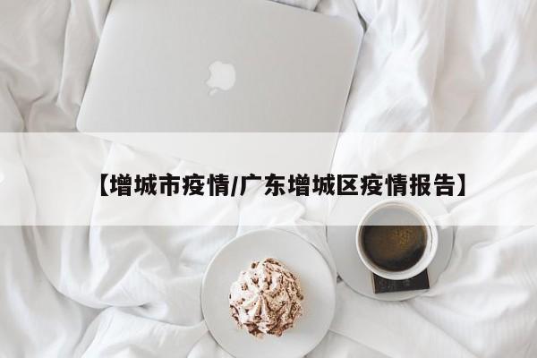 【增城市疫情/广东增城区疫情报告】
