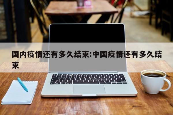 国内疫情还有多久结束:中国疫情还有多久结束