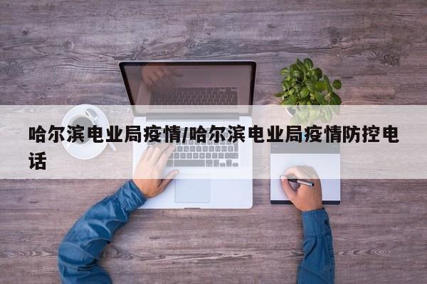 哈尔滨电业局疫情/哈尔滨电业局疫情防控电话