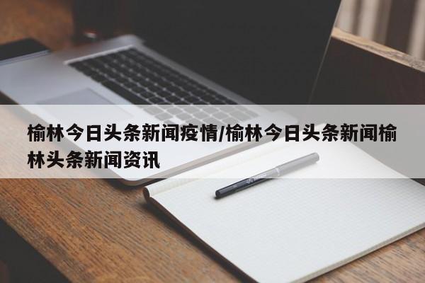 榆林今日头条新闻疫情/榆林今日头条新闻榆林头条新闻资讯