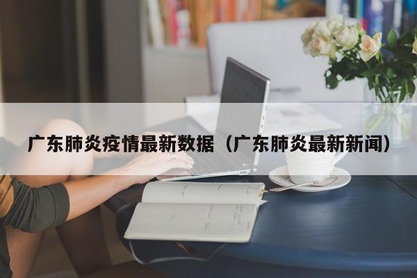广东肺炎疫情最新数据（广东肺炎最新新闻）