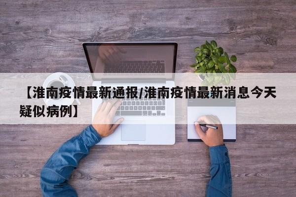 【淮南疫情最新通报/淮南疫情最新消息今天疑似病例】